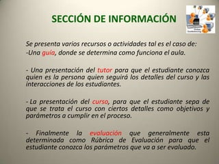 SECCIÓN DE INFORMACIÓN Se presenta varios recursos o actividades tal es el caso de:-Una guía, donde se determina como funciona el aula.- Una presentación del tutor para que el estudiante conozca quien es la persona quien seguirá los detalles del curso y las interacciones de los estudiantes. La presentación del curso, para que el estudiante sepa de que se trata el curso con ciertos detalles como objetivos y parámetros a cumplir en el proceso.- Finalmente la evaluación que generalmente esta determinada como Rúbrica de Evaluación para que el estudiante conozca los parámetros que va a ser evaluado. 