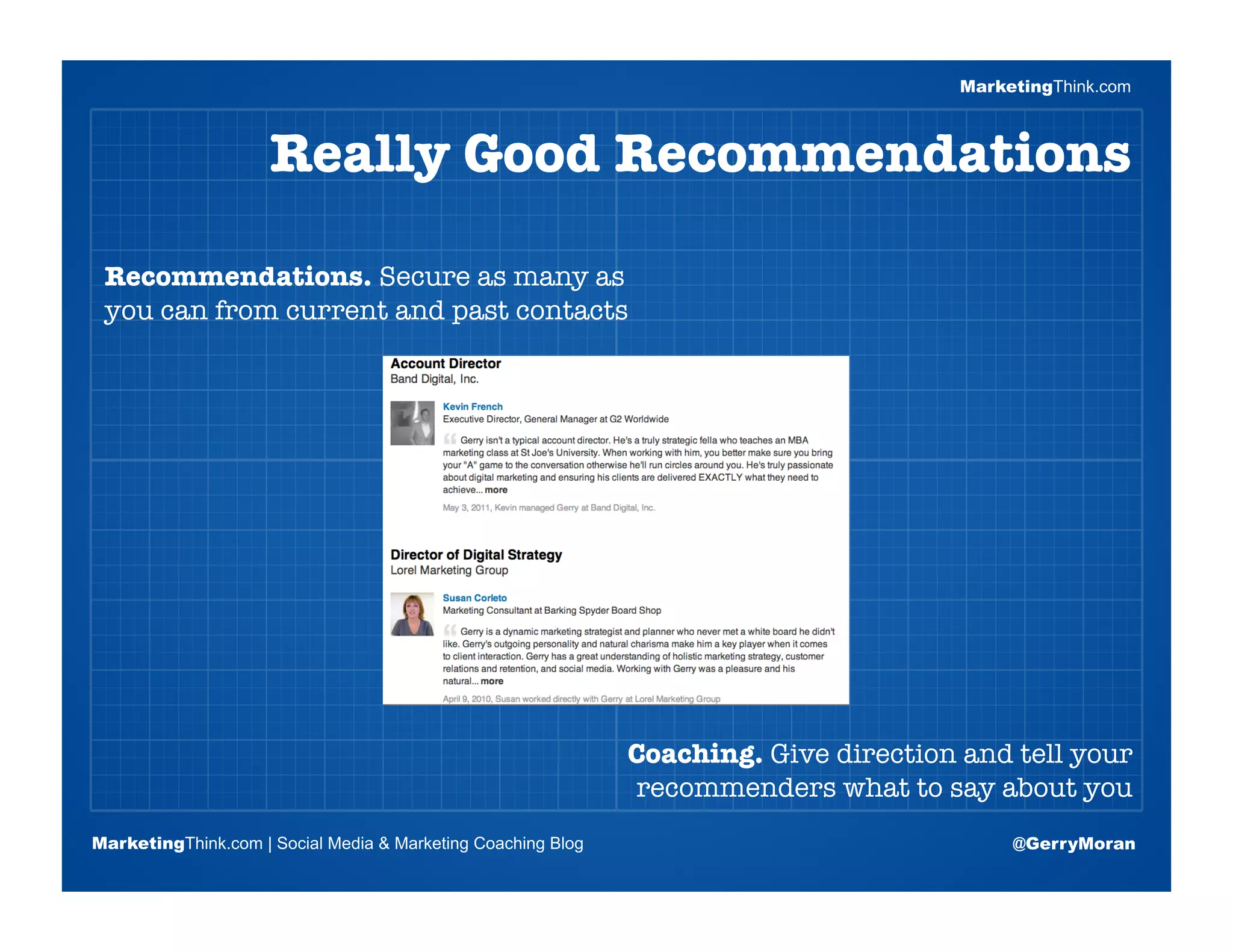 MarketingThink.com



                     Really Good Recommendations

 Recommendations. Secure as many as
 you can from current and past contacts


                       Blogging Session #1

                      Topics | Keywords | Editorial Calendar




                                                              Coaching. Give direction and tell your
                                                              recommenders what to say about you
MarketingThink.com | Social Media & Marketing Coaching Blog                                @GerryMoran
        MarketingThink
 
