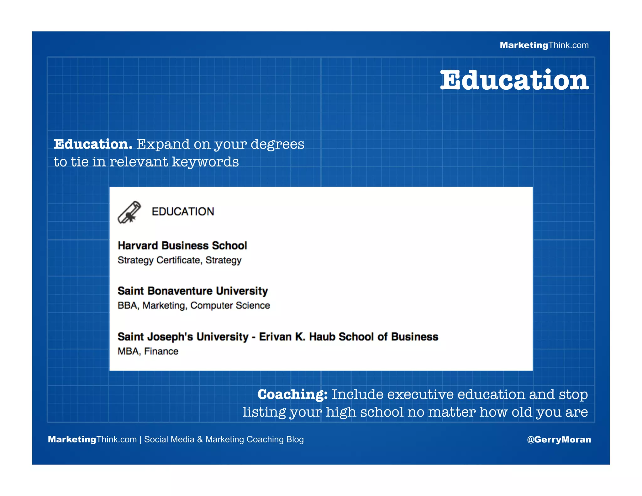 MarketingThink.com



                                                                        Education

 Education. Expand on your degrees
 to tie in relevant keywords


                       Blogging Session #1

                      Topics | Keywords | Editorial Calendar




                                               Coaching: Include executive education and stop
                                            listing your high school no matter how old you are
MarketingThink.com | Social Media & Marketing Coaching Blog                           @GerryMoran
        MarketingThink
 