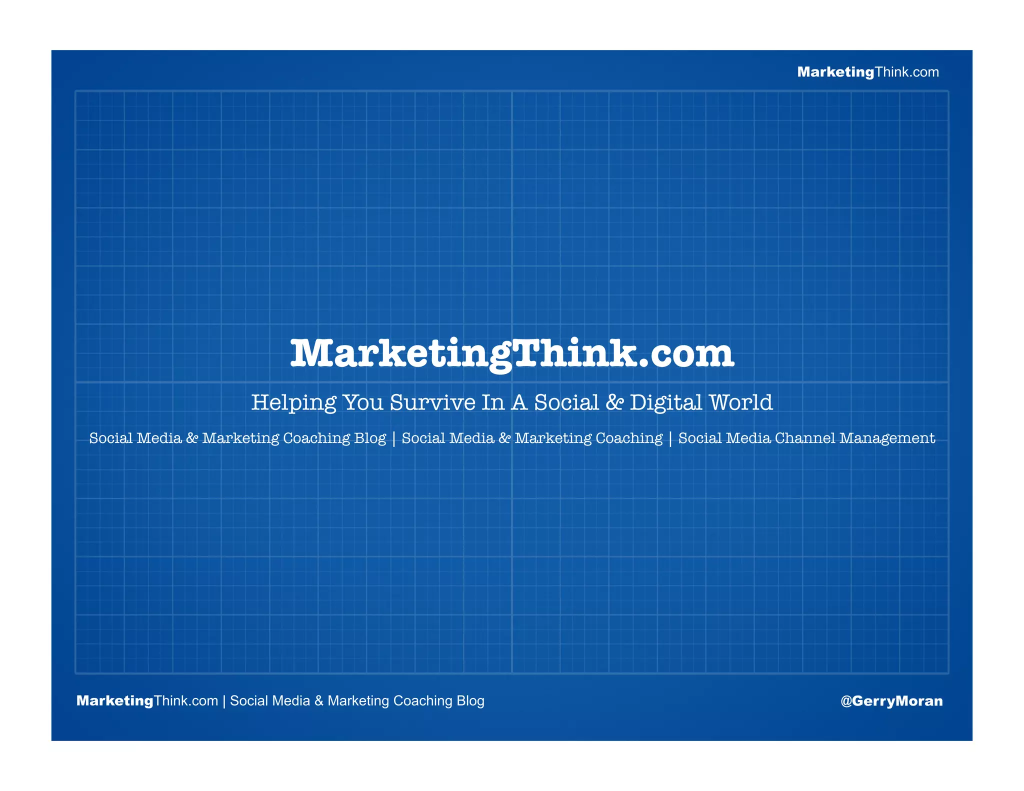 MarketingThink.com




                       Blogging Session #1
                         MarketingThink.com
                         Helping You Survive In A Social & Digital World
 Social Media & Marketing Coaching Blog | Social Media & Marketing Coaching | Social Media Channel Management 

                      Topics | Keywords | Editorial Calendar




MarketingThink.com | Social Media & Marketing Coaching Blog                                      @GerryMoran
        MarketingThink
 