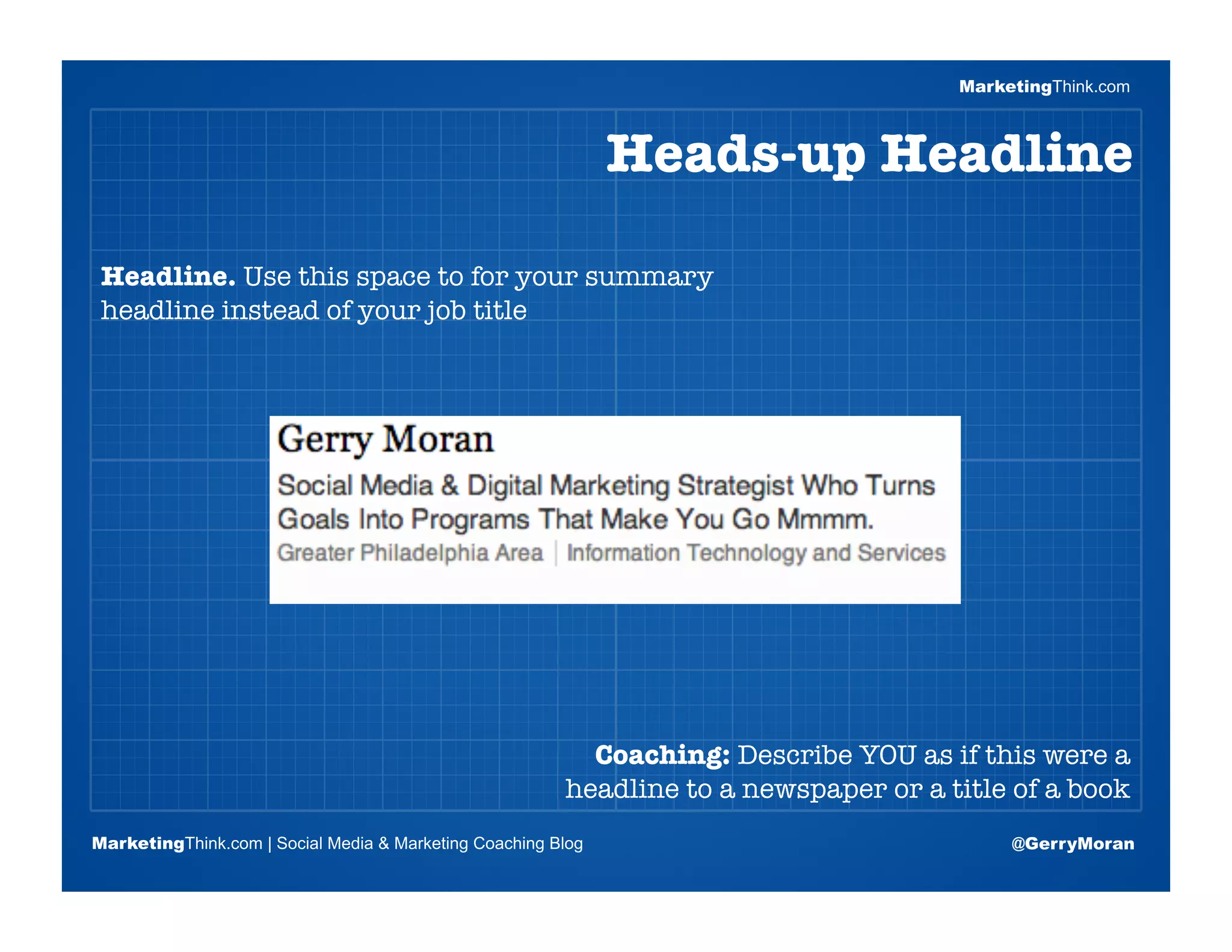 MarketingThink.com



                                                              Heads-up Headline

 Headline. Use this space to for your summary
 headline instead of your job title


                       Blogging Session #1

                      Topics | Keywords | Editorial Calendar




                                                          Coaching: Describe YOU as if this were a
                                                        headline to a newspaper or a title of a book
MarketingThink.com | Social Media & Marketing Coaching Blog                                @GerryMoran
        MarketingThink
 