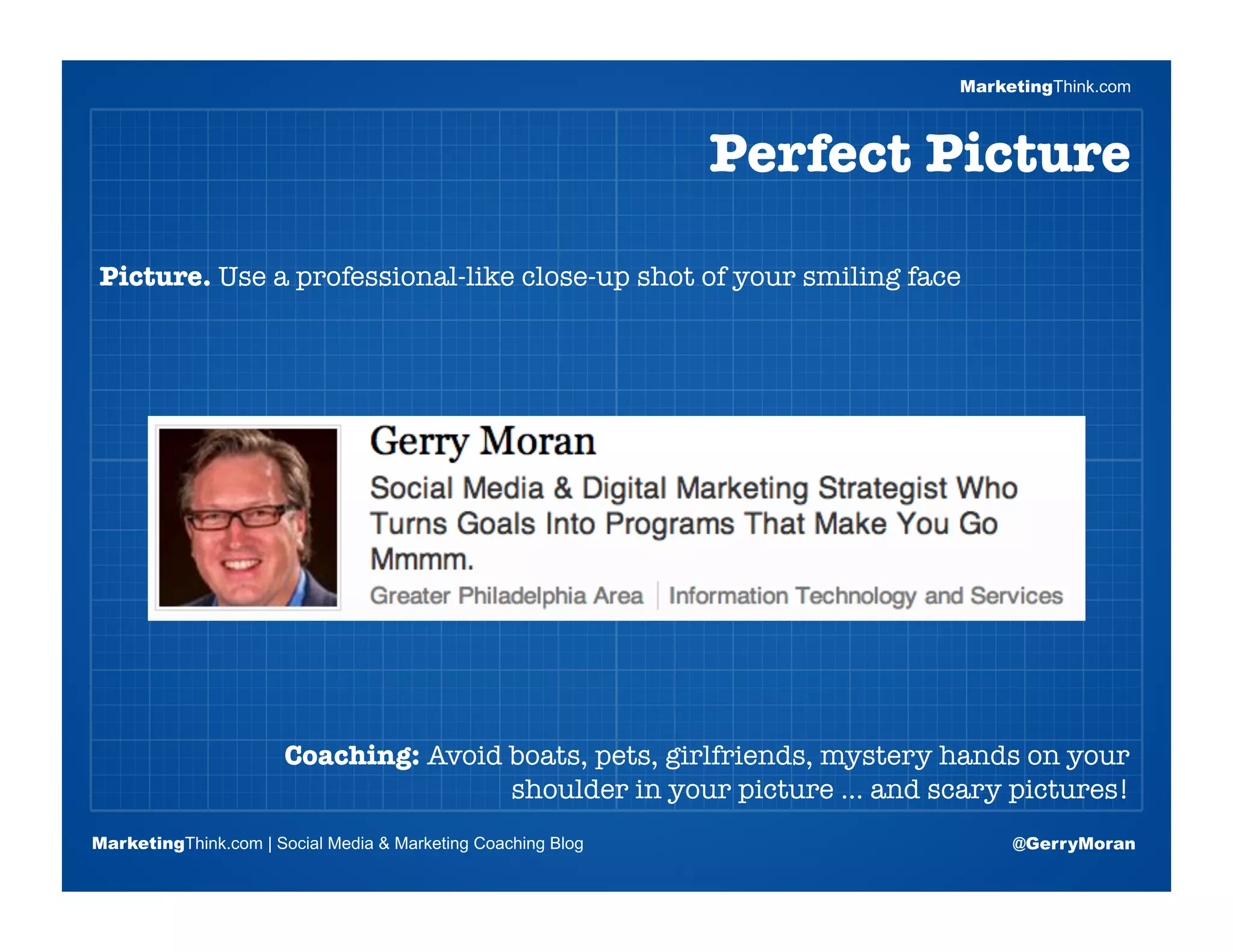 MarketingThink.com



                                                              Perfect Picture

Picture. Use a professional-like close-up shot of your smiling face




                       Blogging Session #1

                      Topics | Keywords | Editorial Calendar




                       Coaching: Avoid boats, pets, girlfriends, mystery hands on your
                                       shoulder in your picture … and scary pictures!
MarketingThink.com | Social Media & Marketing Coaching Blog                  @GerryMoran
        MarketingThink
 
