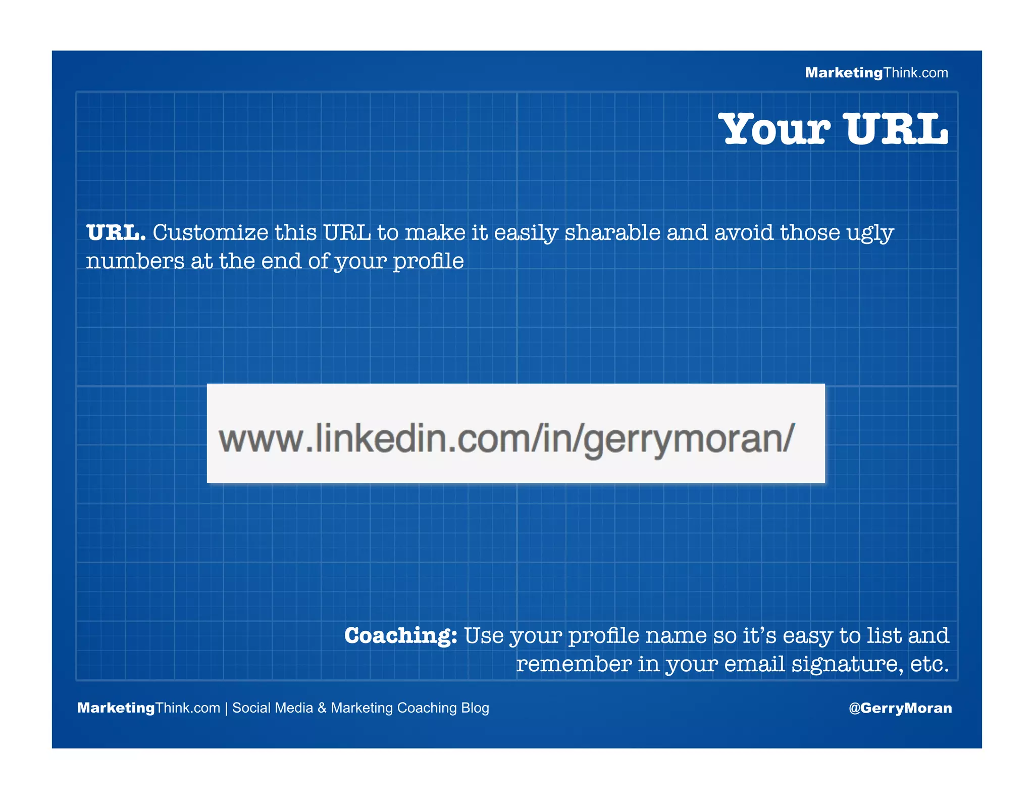 MarketingThink.com



                                                                       Your URL

 URL. Customize this URL to make it easily sharable and avoid those ugly
 numbers at the end of your proﬁle


                       Blogging Session #1

                      Topics | Keywords | Editorial Calendar




                                      Coaching: Use your proﬁle name so it’s easy to list and
                                                    remember in your email signature, etc.
MarketingThink.com | Social Media & Marketing Coaching Blog                         @GerryMoran
        MarketingThink
 