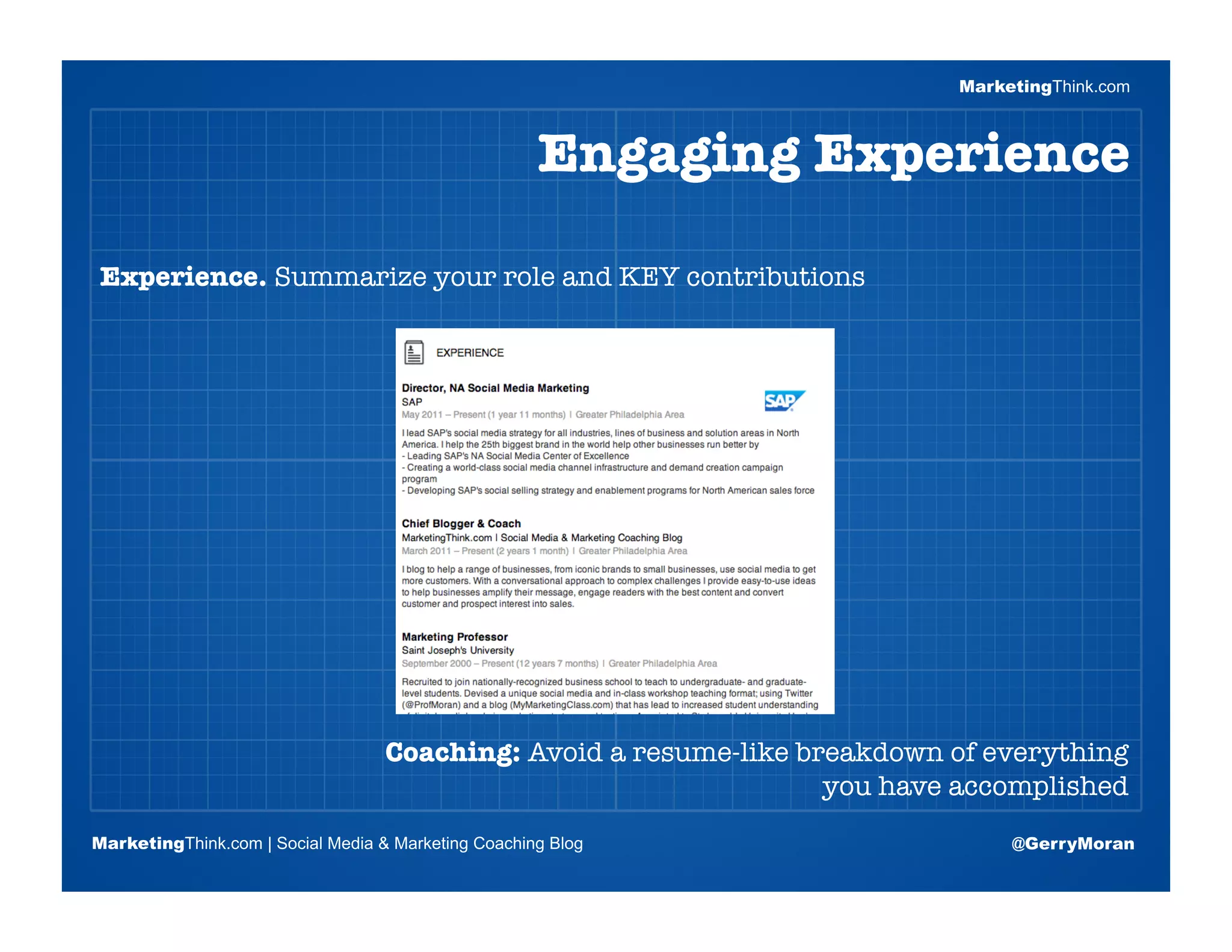 MarketingThink.com



                                                     Engaging Experience

Experience. Summarize your role and KEY contributions




                       Blogging Session #1

                      Topics | Keywords | Editorial Calendar




                                   Coaching: Avoid a resume-like breakdown of everything
                                                                   you have accomplished
MarketingThink.com | Social Media & Marketing Coaching Blog                      @GerryMoran
        MarketingThink
 