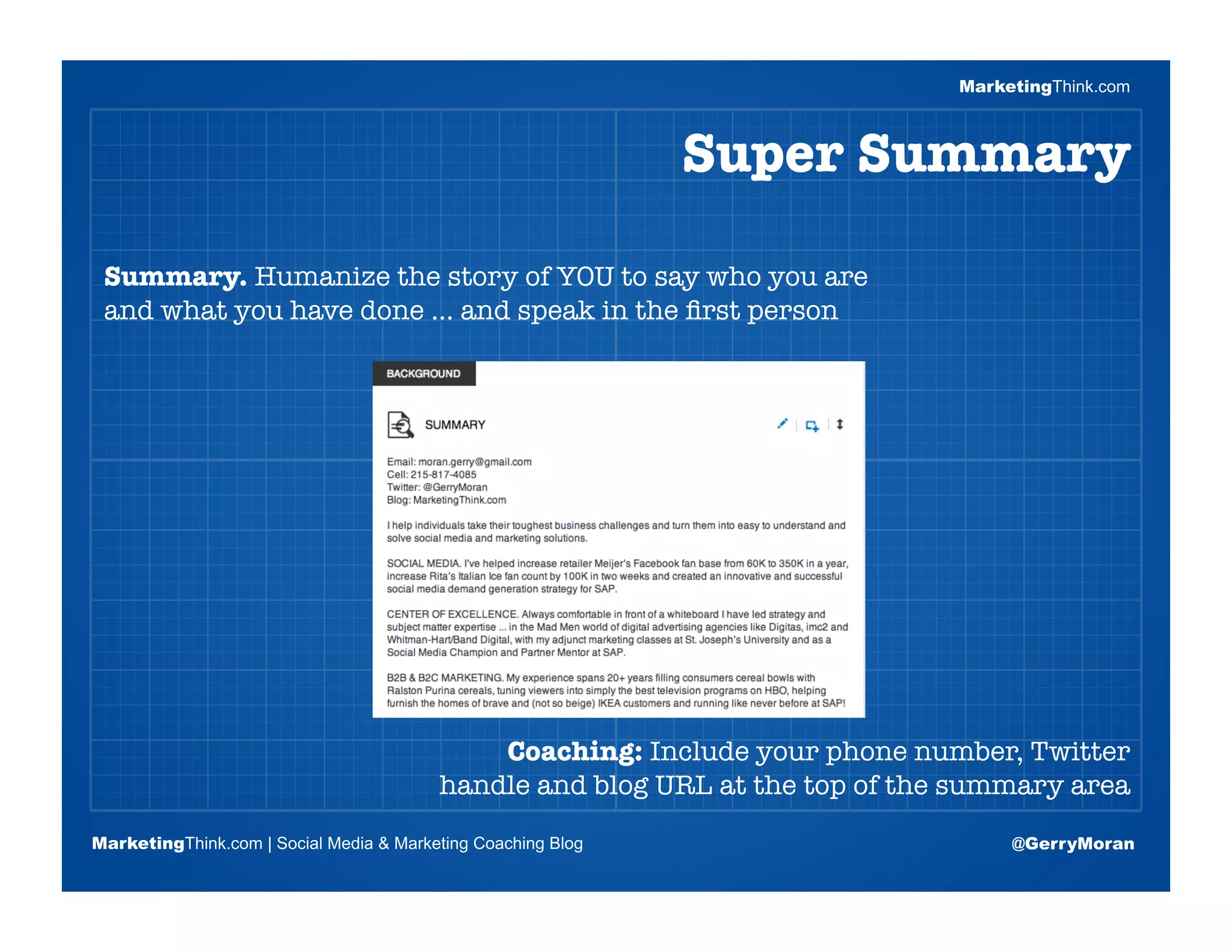 MarketingThink.com



                                                              Super Summary

 Summary. Humanize the story of YOU to say who you are
 and what you have done … and speak in the ﬁrst person


                       Blogging Session #1

                      Topics | Keywords | Editorial Calendar




                                             Coaching: Include your phone number, Twitter
                                         handle and blog URL at the top of the summary area
MarketingThink.com | Social Media & Marketing Coaching Blog                        @GerryMoran
        MarketingThink
 