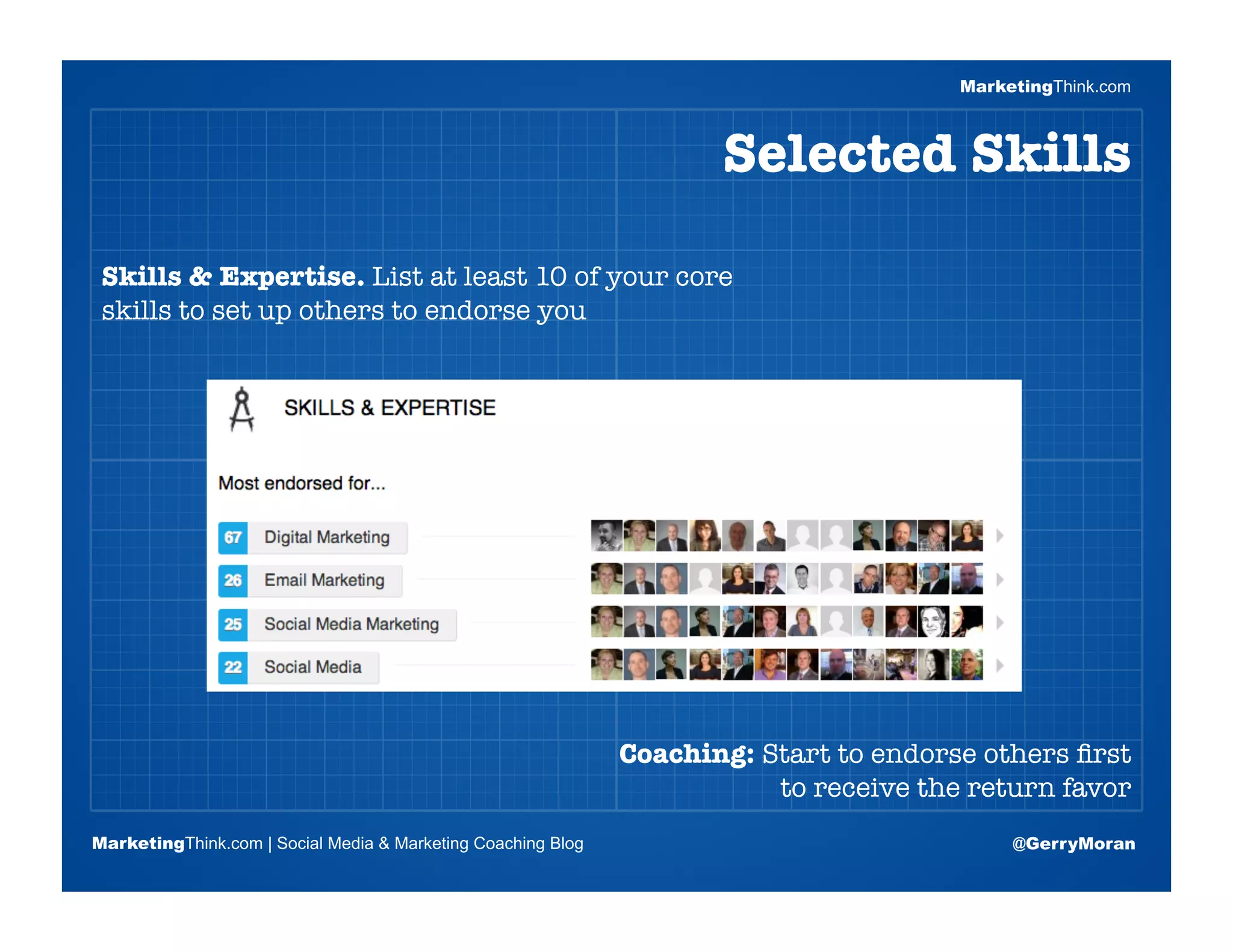 MarketingThink.com



                                                                     Selected Skills

 Skills & Expertise. List at least 10 of your core
 skills to set up others to endorse you


                       Blogging Session #1

                      Topics | Keywords | Editorial Calendar




                                                              Coaching: Start to endorse others ﬁrst
                                                                         to receive the return favor
MarketingThink.com | Social Media & Marketing Coaching Blog                                 @GerryMoran
        MarketingThink
 