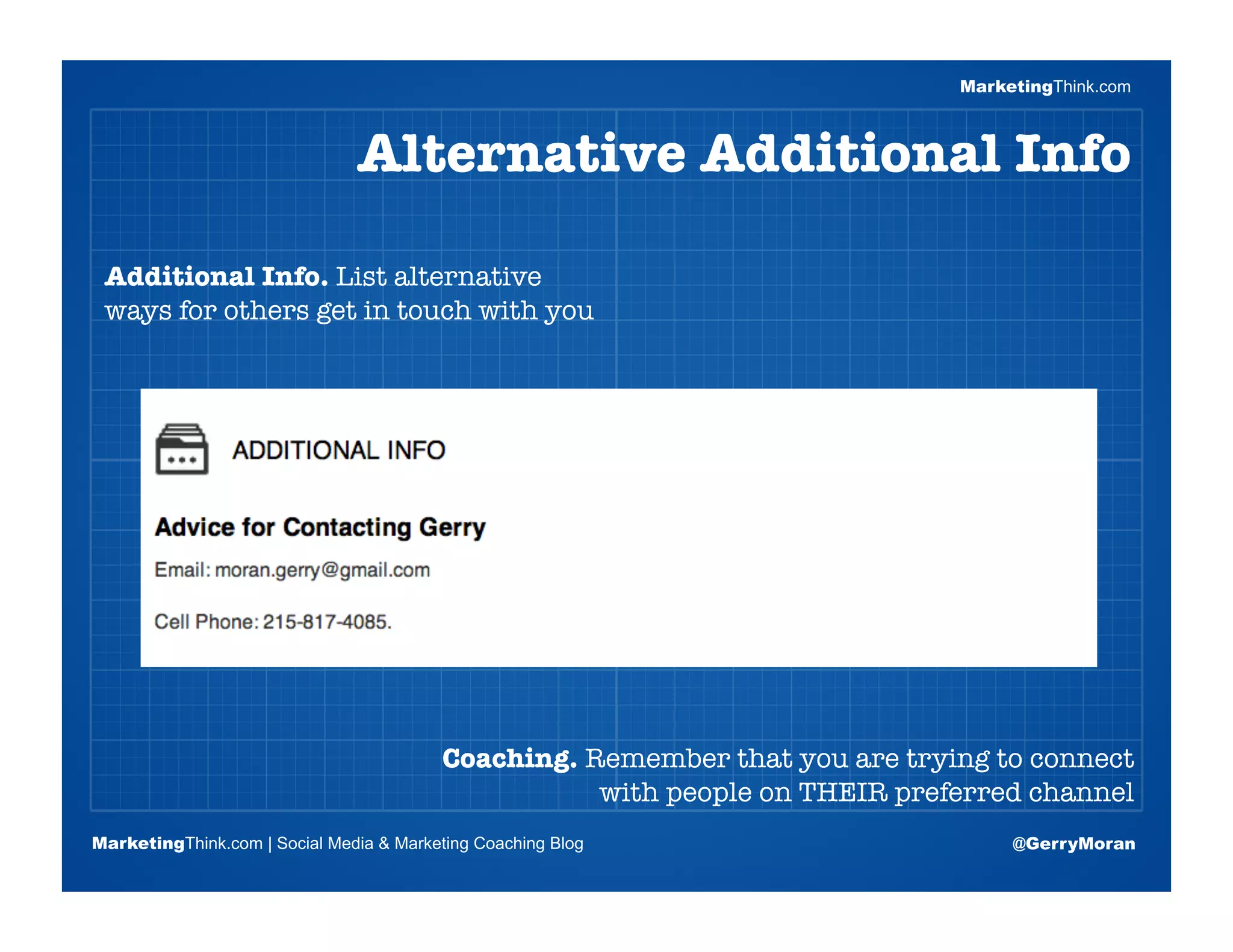 MarketingThink.com



                               Alternative Additional Info

 Additional Info. List alternative
 ways for others get in touch with you


                       Blogging Session #1

                      Topics | Keywords | Editorial Calendar




                                          Coaching. Remember that you are trying to connect
                                                     with people on THEIR preferred channel
MarketingThink.com | Social Media & Marketing Coaching Blog                         @GerryMoran
        MarketingThink
 