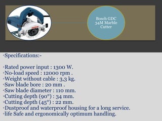 Bosch GDC
34M Marble
Cutter
•Specifications:-
•Rated power input : 1300 W.
•No-load speed : 12000 rpm .
•Weight without cable : 3,3 kg.
•Saw blade bore : 20 mm .
•Saw blade diameter : 110 mm.
•Cutting depth (90°) : 34 mm.
•Cutting depth (45°) : 22 mm.
•Dustproof and waterproof housing for a long service.
•life Safe and ergonomically optimum handling.
 
