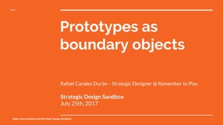 https://www.meetup.com/Strategic-Design-Sandbox/
Prototypes as
boundary objects
Rafael Canales Durón – Strategic Designer @ Remember to Play
Strategic Design Sandbox
July 25th, 2017
 