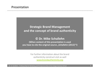 Presentation




                             Strategic Brand Management
                         and the concept of brand authenticity

                                            © Dr. Mike Schallehn
                            (When content of this presentation is used
                      you have to cite the original source „Schallehn (2012)“!)


                                    For further information about the brand
                                       authenticity construct visit as well
                                           www.brandauthenticity.org

© Dr. Schallehn – Professorship for Marketing and Entrepreneurship at the Cologne Business School   1
 