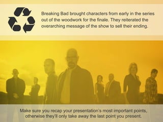 Breaking Bad brought characters from early in the series
out of the woodwork for the finale. They reiterated the
overarching message of the show to sell their ending.

Make sure you recap your presentation’s most important points,
otherwise they’ll only take away the last point you present.

 