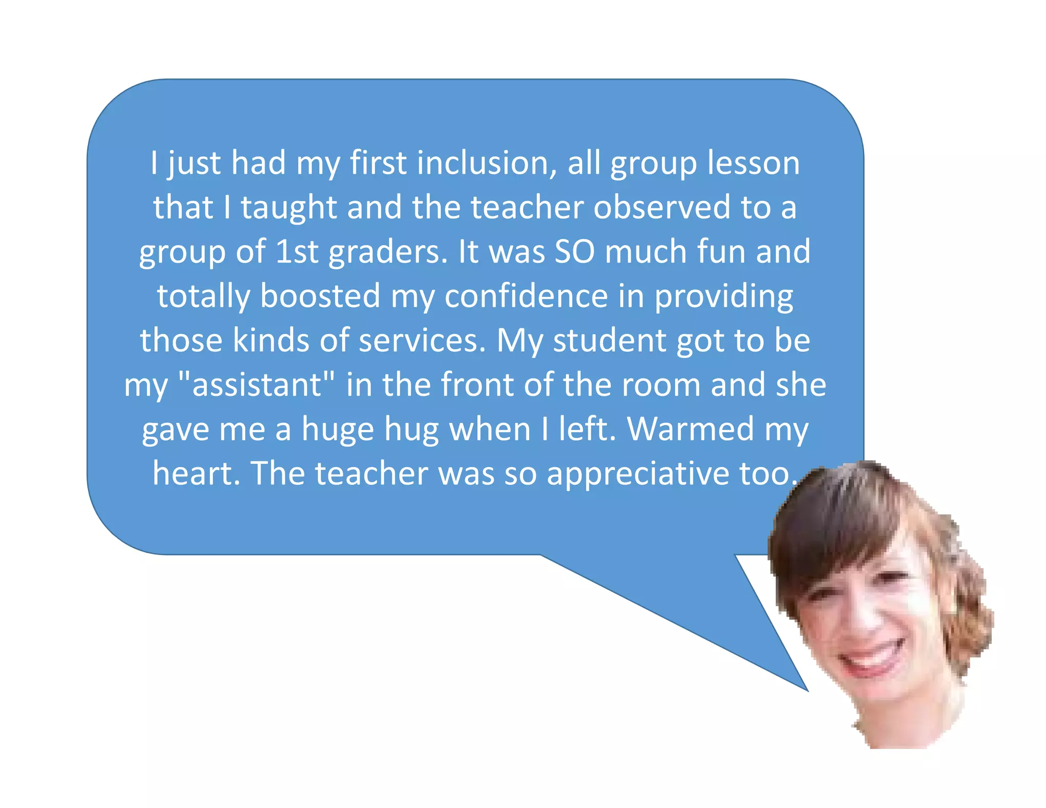 I just had my first inclusion, all group lesson
that I taught and the teacher observed to a
group of 1st graders. It was SO much fun and
totally boosted my confidence in providing
those kinds of services. My student got to be
my "assistant" in the front of the room and she
gave me a huge hug when I left. Warmed my
heart. The teacher was so appreciative too.
 