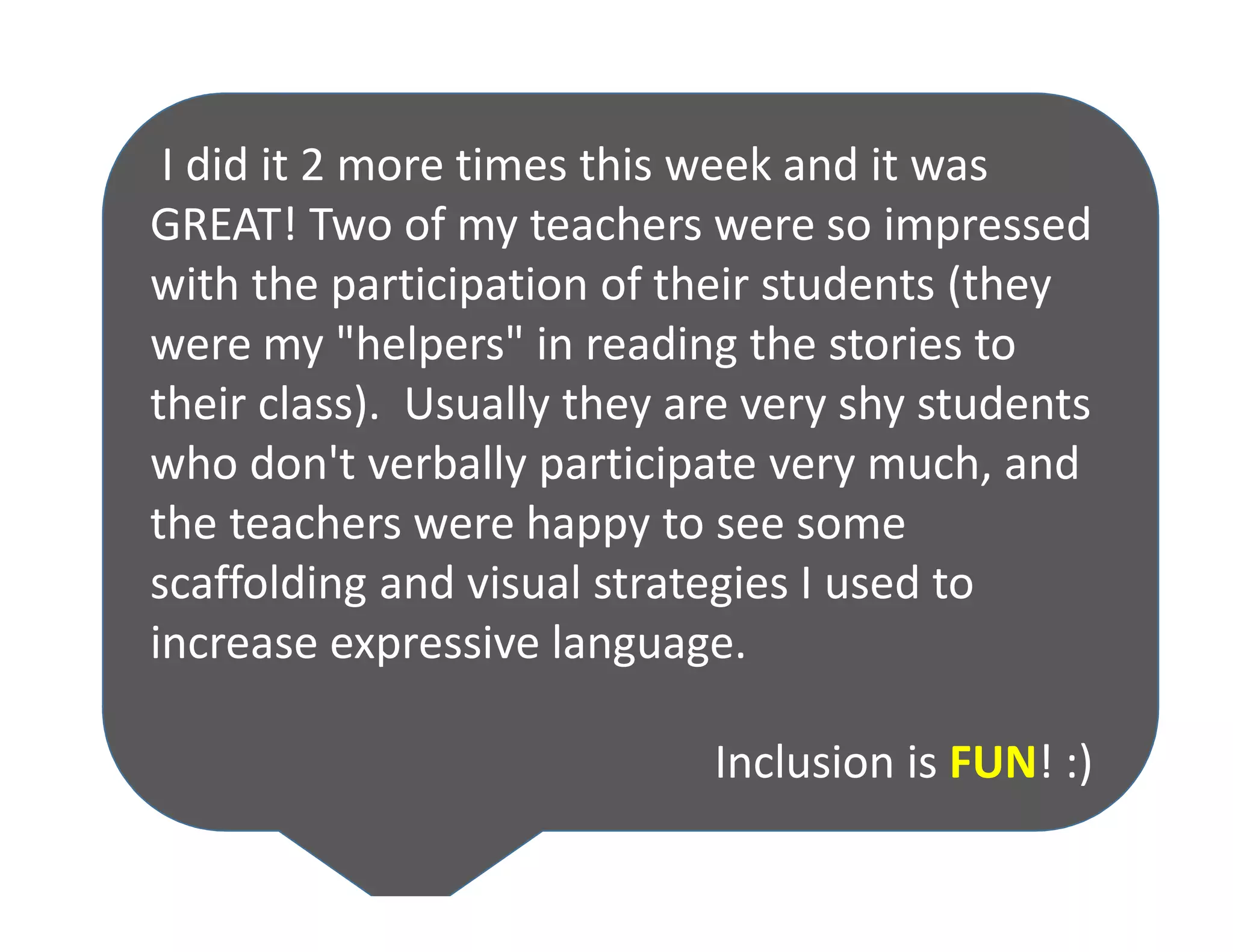 I did it 2 more times this week and it was
GREAT! Two of my teachers were so impressed
with the participation of their students (they
were my "helpers" in reading the stories to
their class). Usually they are very shy students
who don't verbally participate very much, and
the teachers were happy to see some
scaffolding and visual strategies I used to
increase expressive language.
Inclusion is FUN! :)
 