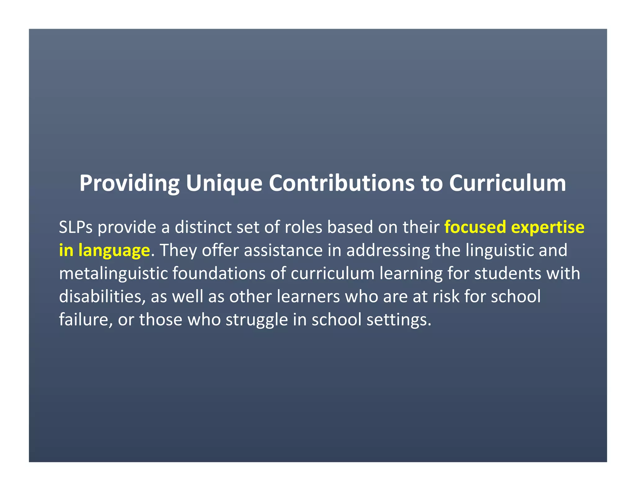 Providing Unique Contributions to Curriculum
SLPs provide a distinct set of roles based on their focused expertise
in language. They offer assistance in addressing the linguistic and
metalinguistic foundations of curriculum learning for students with
disabilities, as well as other learners who are at risk for school
failure, or those who struggle in school settings.
 