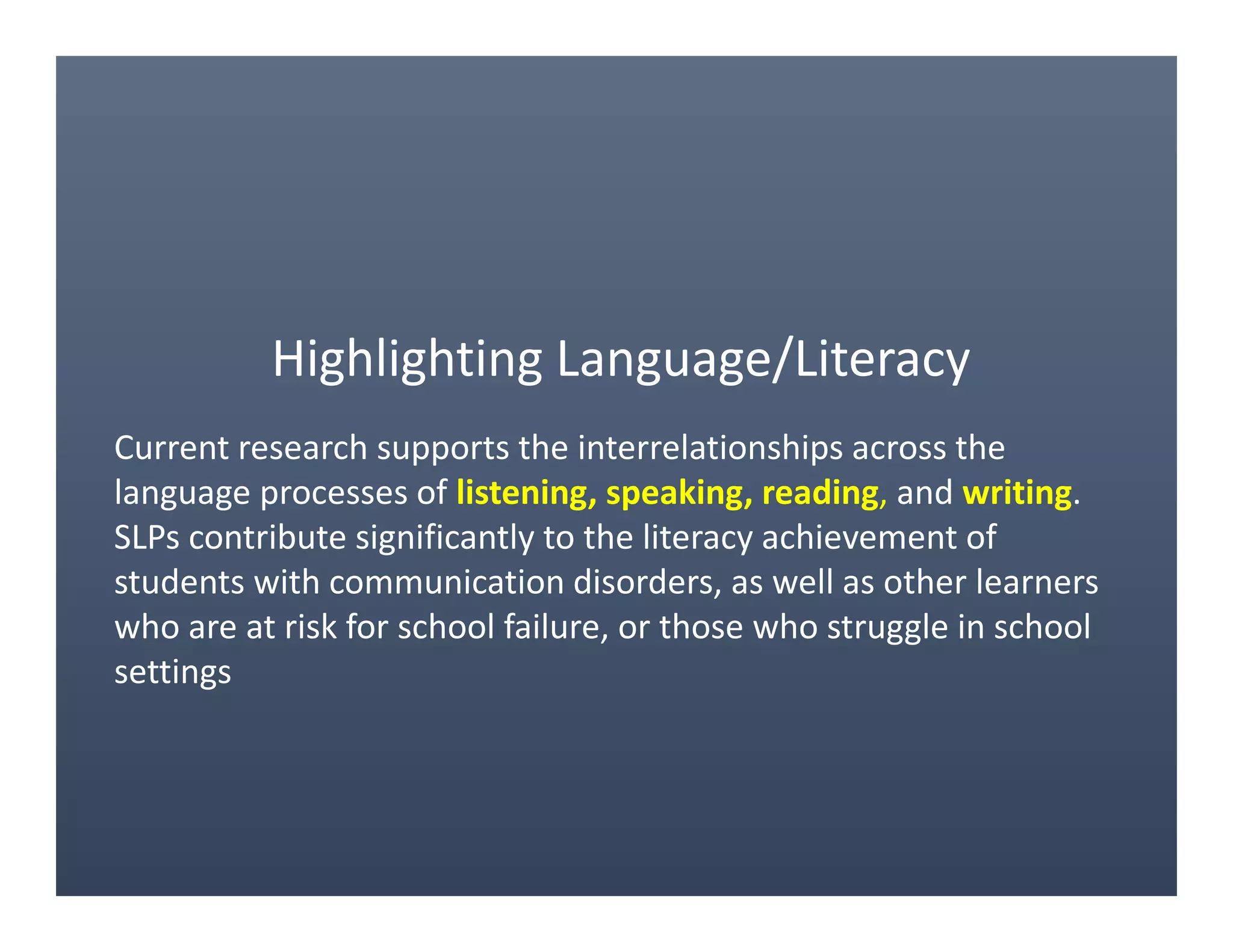 Highlighting Language/Literacy
Current research supports the interrelationships across the
language processes of listening, speaking, reading, and writing.
SLPs contribute significantly to the literacy achievement of
students with communication disorders, as well as other learners
who are at risk for school failure, or those who struggle in school
settings
 