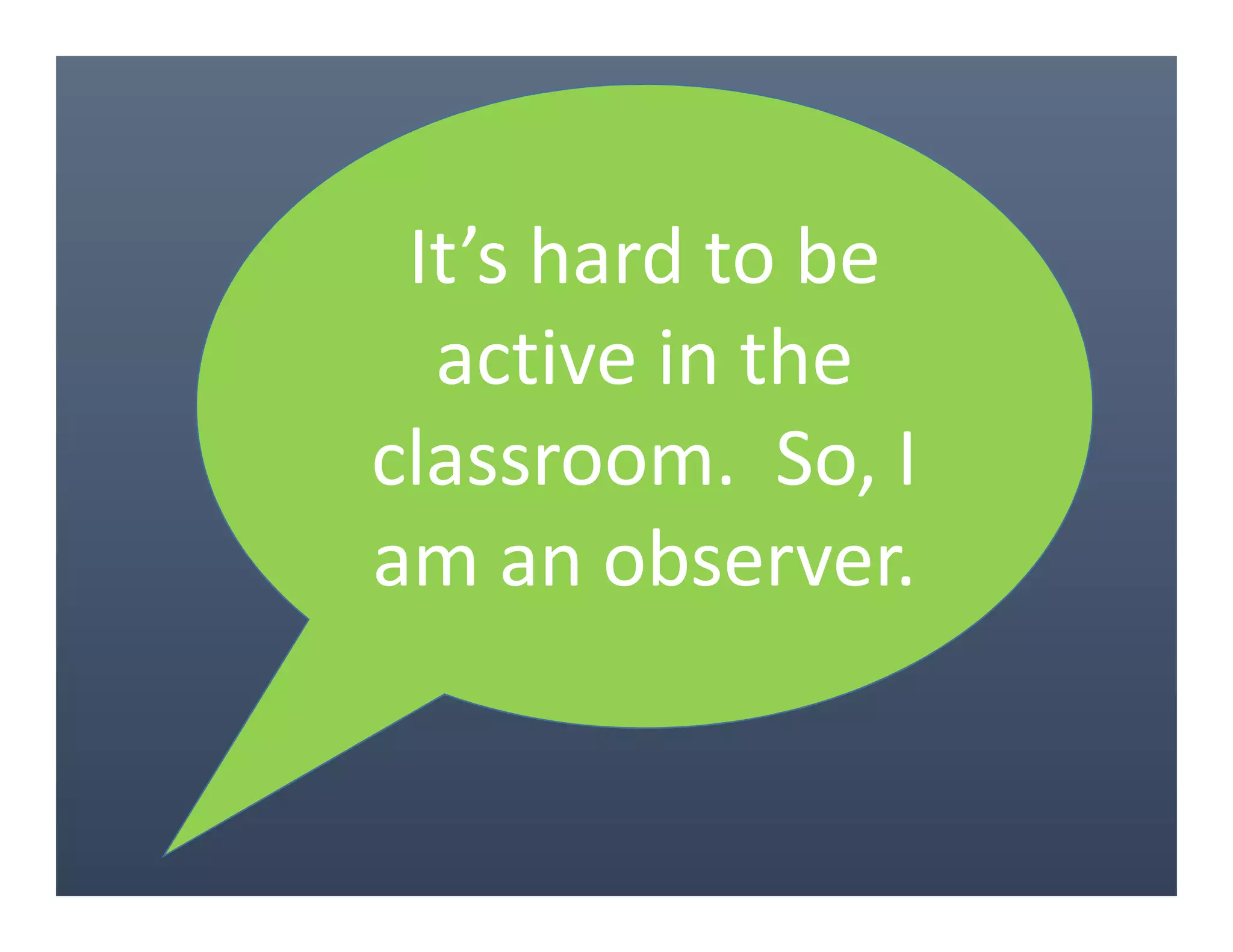 It’s hard to be
active in the
classroom. So, I
am an observer.
 
