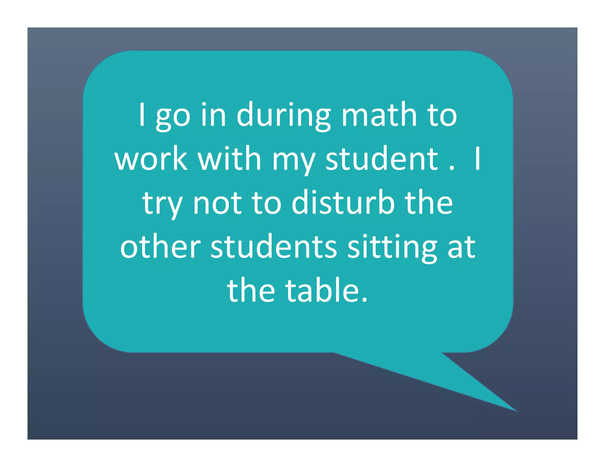 I go in during math to
work with my student . I
try not to disturb the
other students sitting at
the table.
 
