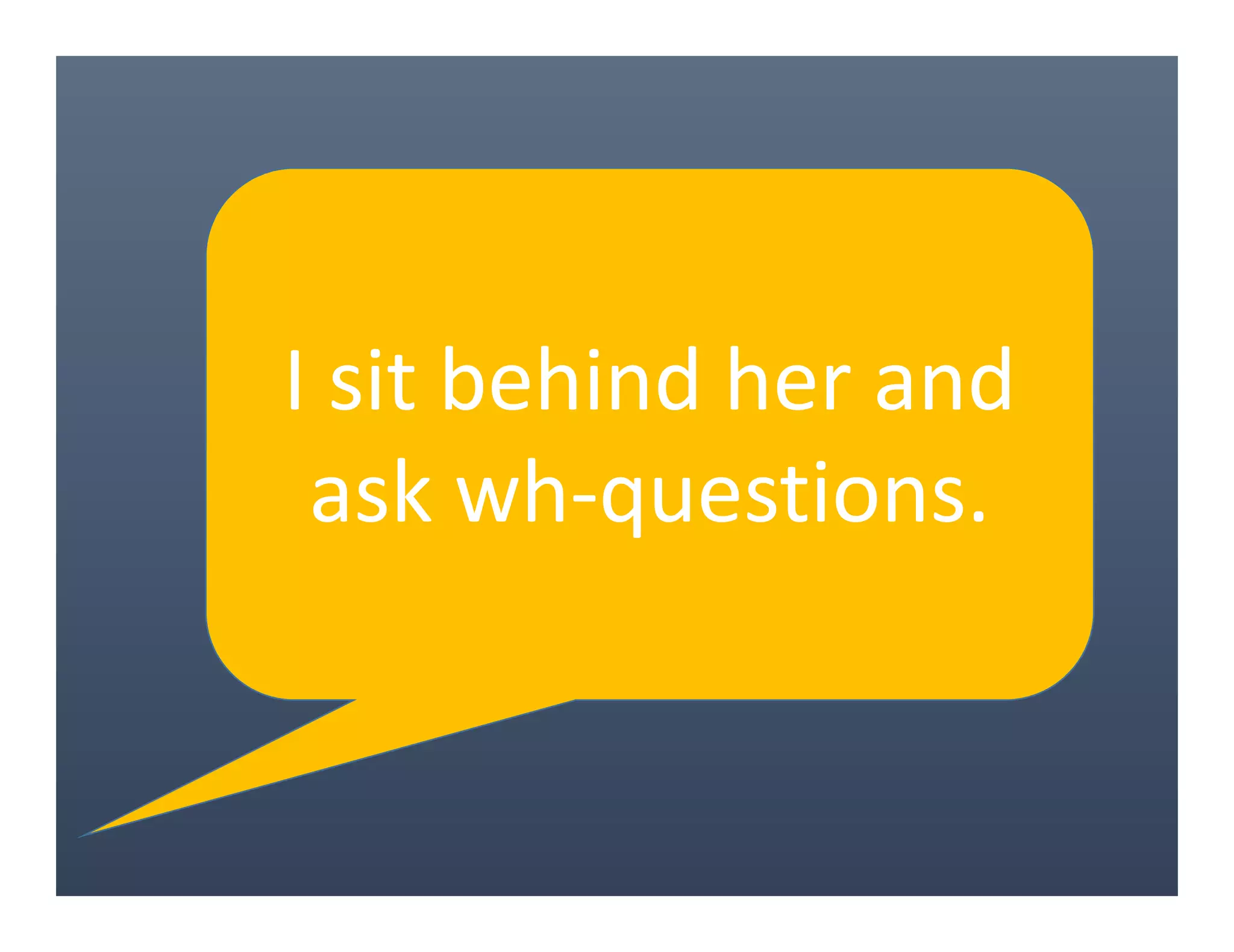 I sit behind her and
ask wh-questions.
 