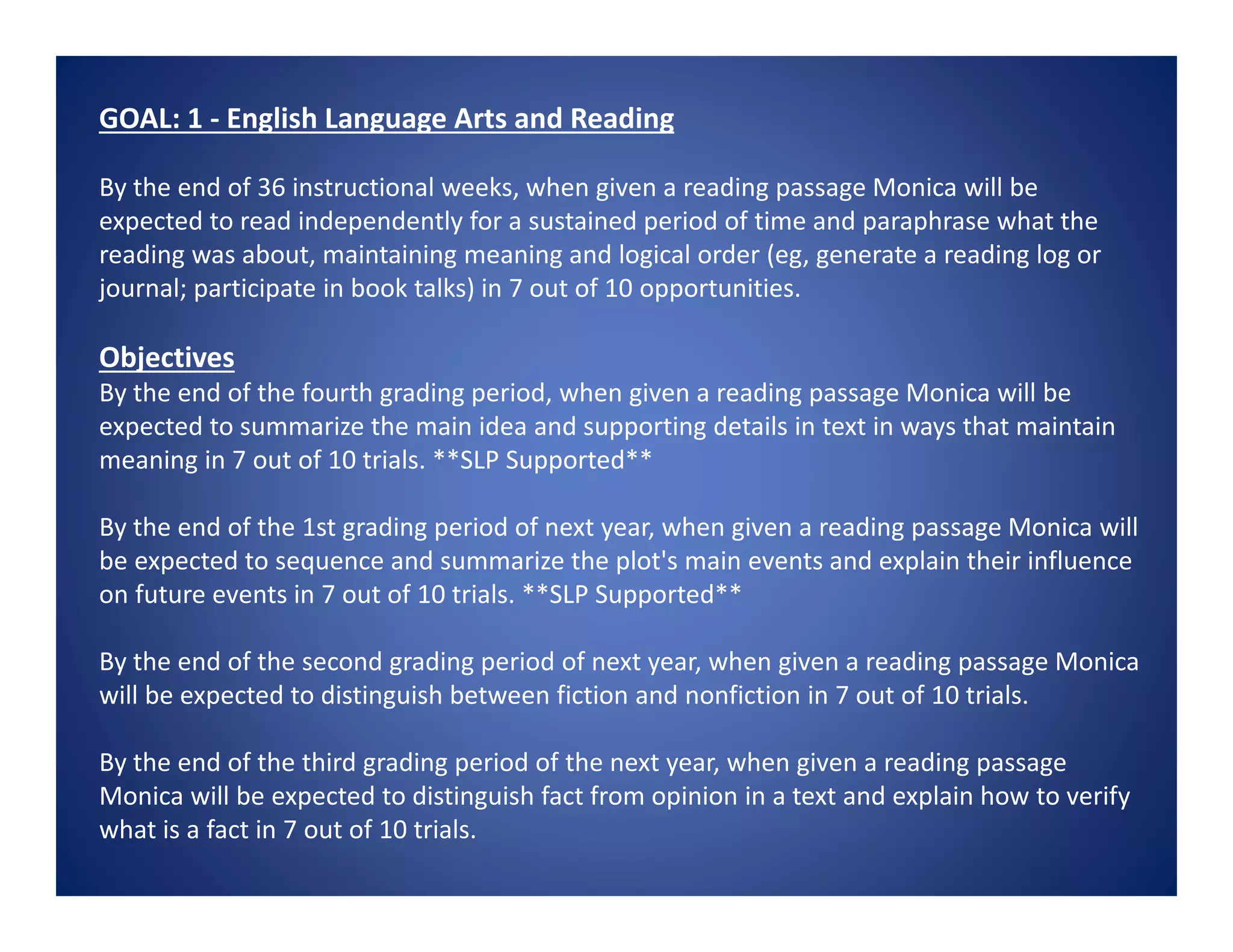 GOAL: 1 - English Language Arts and Reading
By the end of 36 instructional weeks, when given a reading passage Monica will be
expected to read independently for a sustained period of time and paraphrase what the
reading was about, maintaining meaning and logical order (eg, generate a reading log or
journal; participate in book talks) in 7 out of 10 opportunities.
Objectives
By the end of the fourth grading period, when given a reading passage Monica will be
expected to summarize the main idea and supporting details in text in ways that maintain
meaning in 7 out of 10 trials. **SLP Supported**
By the end of the 1st grading period of next year, when given a reading passage Monica will
be expected to sequence and summarize the plot's main events and explain their influence
on future events in 7 out of 10 trials. **SLP Supported**
By the end of the second grading period of next year, when given a reading passage Monica
will be expected to distinguish between fiction and nonfiction in 7 out of 10 trials.
By the end of the third grading period of the next year, when given a reading passage
Monica will be expected to distinguish fact from opinion in a text and explain how to verify
what is a fact in 7 out of 10 trials.
 