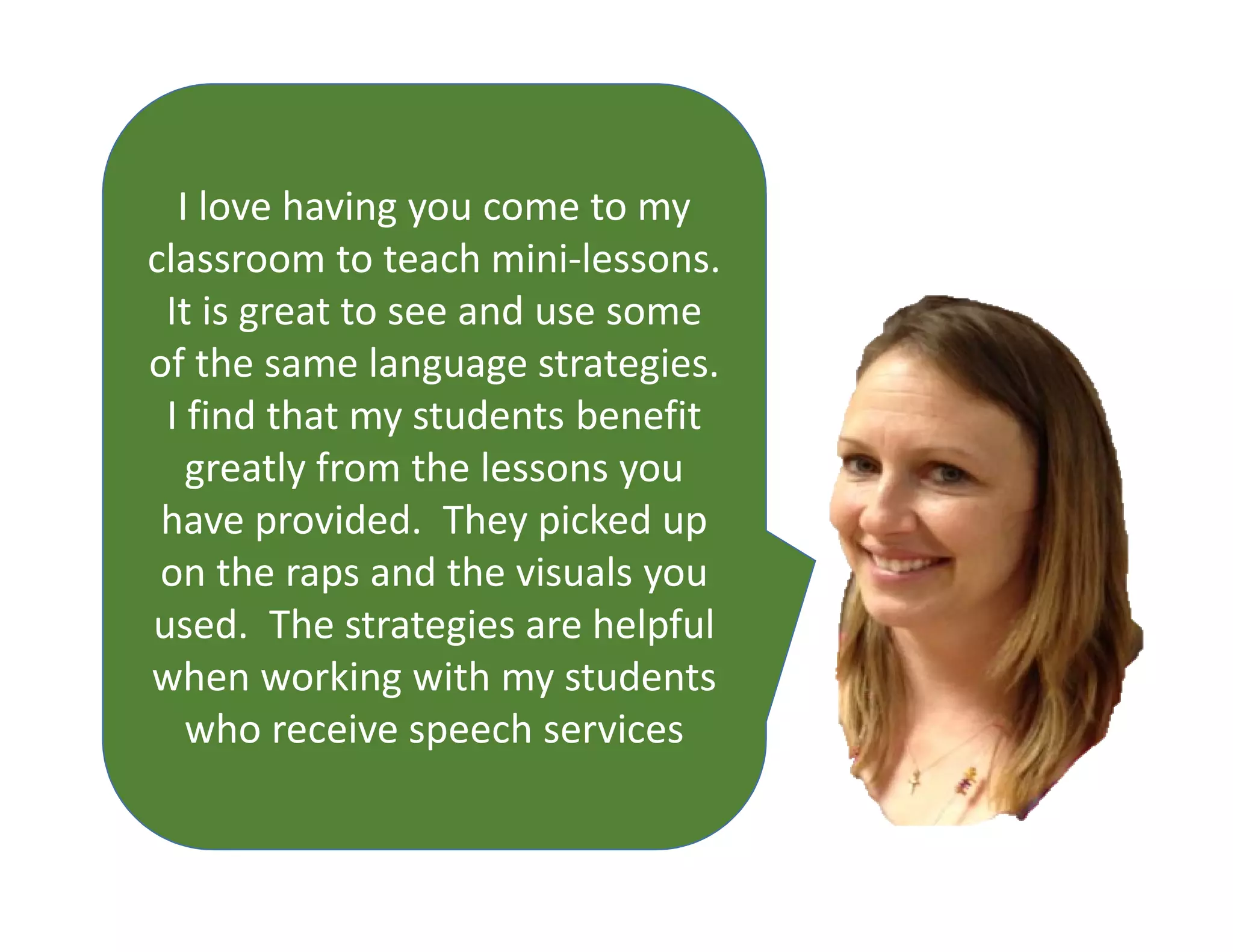 I love having you come to my
classroom to teach mini-lessons.
It is great to see and use some
of the same language strategies.
I find that my students benefit
greatly from the lessons you
have provided. They picked up
on the raps and the visuals you
used. The strategies are helpful
when working with my students
who receive speech services
 