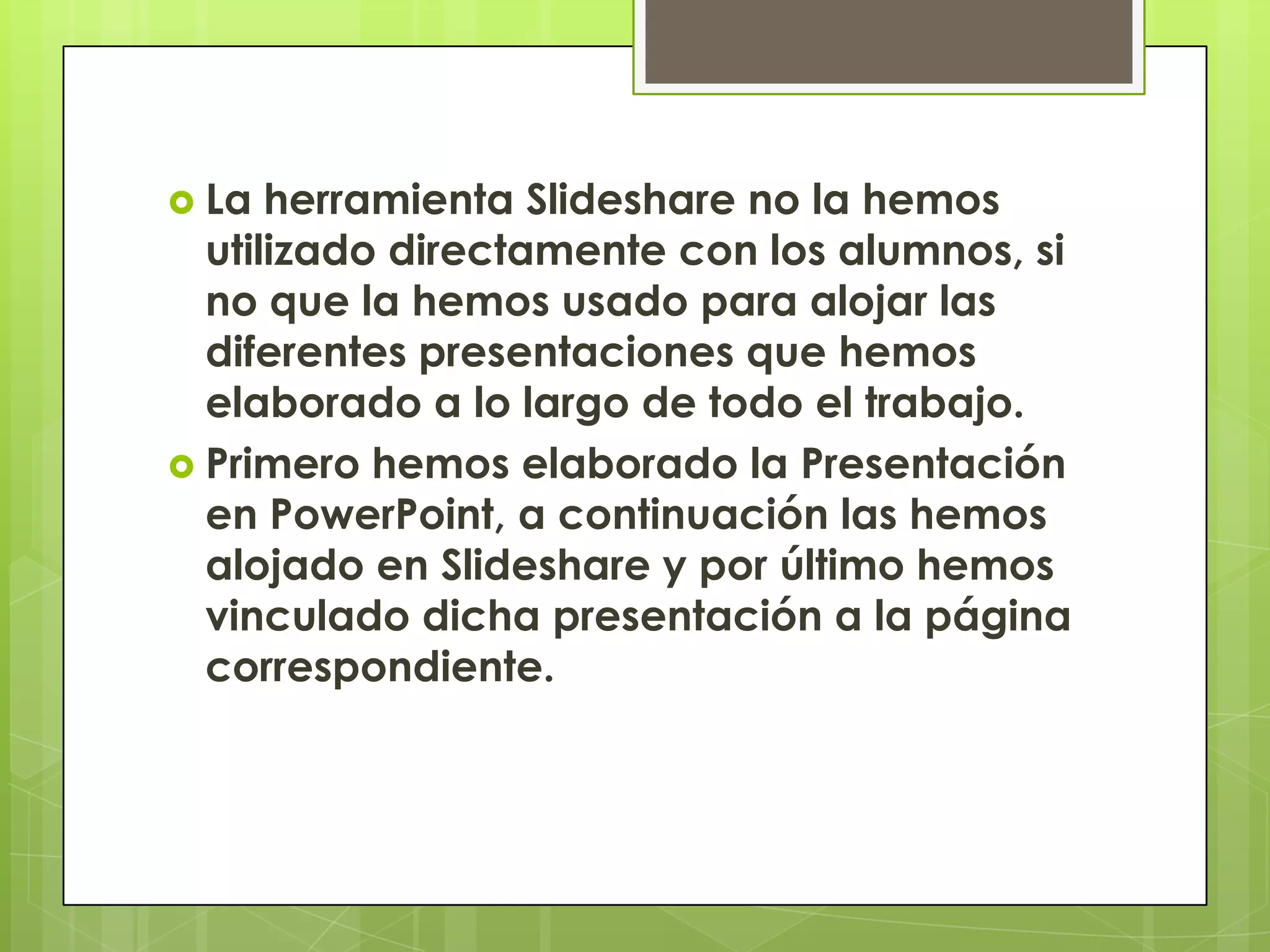  La  herramienta Slideshare no la hemos
  utilizado directamente con los alumnos, si
  no que la hemos usado para alojar las
  diferentes presentaciones que hemos
  elaborado a lo largo de todo el trabajo.
 Primero hemos elaborado la Presentación
  en PowerPoint, a continuación las hemos
  alojado en Slideshare y por último hemos
  vinculado dicha presentación a la página
  correspondiente.
 
