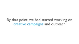 By that point, we had started working on
creative campaigns and outreach
 