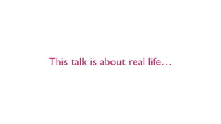 This talk is about real life…
 