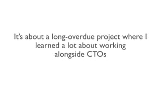 It’s about a long-overdue project where I
learned a lot about working
alongside CTOs
 