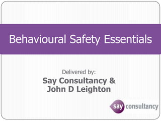 Behavioural Safety Essentials Delivered by: Say Consultancy &John D Leighton 