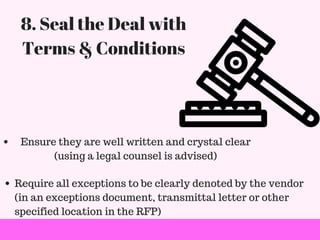 8. Seal the Deal with
Terms & Conditions
Ensure they are well written and crystal clear
(using a legal counsel is advised)
Require all exceptions to be clearly denoted by the vendor
(in an exceptions document, transmittal letter or other
specified location in the RFP)
 