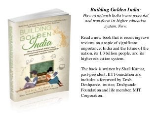 Building Golden India:
How to unleash India’s vast potential
and transform its higher education
system. Now.
Read a new book that is receiving rave
reviews on a topic of significant
importance: India and the future of the
nation, its 1.3 billion people, and its
higher education system.
The book is written by Shail Kumar,
past-president, IIT Foundation and
includes a foreword by Desh
Deshpande, trustee, Deshpande
Foundation and life member, MIT
Corporation.
 