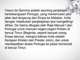 Vasco da Gamma adalah seorang penjelajah
berkebangsaan Portugis, yang menemukan jalur
jalan laut langsung dari Eropa ke Malabar, India
dengan melakukan penjelajahan laut mengelilingi
Afrika. Da Gama ditugasi oleh Raja Manuel I dari
Portugal untuk mencari negeri-negeri Kristen di
benua Timur (Baginda, seperti banyak orang
Eropa lainnya, mengira bahwa India adalah
Kerajaan Kristen dari Prester John), dan untuk
mendapatkan akses Portugis ke pasar komersial
di benua Timur.
 