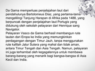 Da Gama memperluas penjelajahan laut dari
pendahulunya Bartolomeus Diaz, yang pertama-tama
mengelilingi Tanjung Harapan di Afrika pada 1488, yang
berpuncak dengan penjelajahan laut Portugis yang
didukung oleh sekolah pelayaran dari Henrique sang
Navigator.
Pelayaran Vasco da Gama berhasil membangun rute
lautan dari Eropa ke India yang memungkinkan
perdagangan dengan Timur Jauh, tanpa menggunakan
rute kafilah Jalur Sutera yang mahal dan tidak aman,
antara Timur Tengah dan Asia Tengah. Namun, pelayaran
ini juga terhambat oleh kegagalannya untuk membawa
barang-barang yang menarik bagi bangsa-bangsa di Asia
Kecil dan India.
 