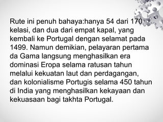 Rute ini penuh bahaya:hanya 54 dari 170
kelasi, dan dua dari empat kapal, yang
kembali ke Portugal dengan selamat pada
1499. Namun demikian, pelayaran pertama
da Gama langsung menghasilkan era
dominasi Eropa selama ratusan tahun
melalui kekuatan laut dan perdagangan,
dan kolonialisme Portugis selama 450 tahun
di India yang menghasilkan kekayaan dan
kekuasaan bagi takhta Portugal.
 