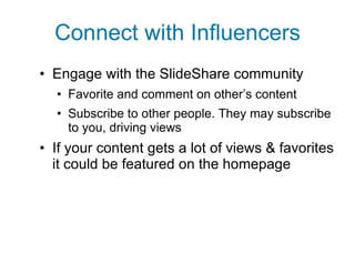 Connect with Influencers Engage with the SlideShare community Favorite and comment on other’s content Subscribe to other people. They may subscribe to you, driving views If your content gets a lot of views & favorites it could be featured on the homepage 
