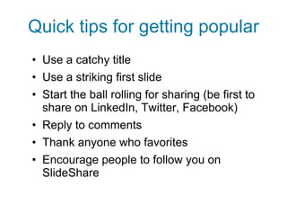 Quick tips for getting popular Use a catchy title Use a striking first slide Start the ball rolling for sharing (be first to share on LinkedIn, Twitter, Facebook) Reply to comments Thank anyone who favorites Encourage people to follow you on SlideShare 