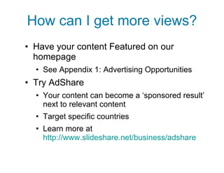 How can I get more views? Have your content Featured on our homepage See Appendix 1: Advertising Opportunities Try AdShare Your content can become a ‘sponsored result’ next to relevant content Target specific countries Learn more at  http://www.slideshare.net/business/adshare 