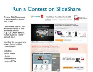 Run a Contest on SlideShare Engage SlideShare users in a conversation around your brand Users create, upload, and drive their friends to vote on contest entries  (e.g. “Go Green” contest, “Small Business Hacks” contest, etc.) Your brand’s messaging is woven throughout the contest pages. Including:  brand videos demos presentations custom CTAs 