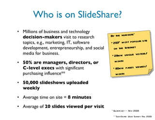 Who is on SlideShare? Millions of business and technology  decision-makers  visit to research topics, e.g., marketing, IT, software development, entrepreneurship, and social media for business. 50% are managers, directors, or C-level execs  with significant purchasing influence** 50,000 slideshows   uploaded weekly   Average time on site =  8 minutes Average of  20 slides   viewed per visit *Quantcast – Nov 2009 **SlideShare User Survey Fall 2009 By the numbers* 293 rd  most popular site on the Internet 28mm unique visitors/ month 80mm pages viewed/ month 