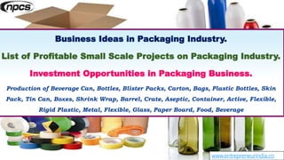 www.entrepreneurindia.co
Business Ideas in Packaging Industry.
List of Profitable Small Scale Projects on Packaging Industry.
Investment Opportunities in Packaging Business.
Production of Beverage Can, Bottles, Blister Packs, Carton, Bags, Plastic Bottles, Skin
Pack, Tin Can, Boxes, Shrink Wrap, Barrel, Crate, Aseptic, Container, Active, Flexible,
Rigid Plastic, Metal, Flexible, Glass, Paper Board, Food, Beverage
 