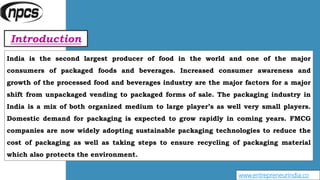 Introduction
www.entrepreneurindia.co
India is the second largest producer of food in the world and one of the major
consumers of packaged foods and beverages. Increased consumer awareness and
growth of the processed food and beverages industry are the major factors for a major
shift from unpackaged vending to packaged forms of sale. The packaging industry in
India is a mix of both organized medium to large player’s as well very small players.
Domestic demand for packaging is expected to grow rapidly in coming years. FMCG
companies are now widely adopting sustainable packaging technologies to reduce the
cost of packaging as well as taking steps to ensure recycling of packaging material
which also protects the environment.
 