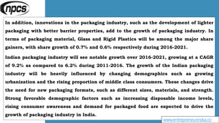 In addition, innovations in the packaging industry, such as the development of lighter
packaging with better barrier properties, add to the growth of packaging industry. In
terms of packaging material, Glass and Rigid Plastics will be among the major share
gainers, with share growth of 0.7% and 0.6% respectively during 2016-2021.
Indian packaging industry will see notable growth over 2016-2021, growing at a CAGR
of 9.2% as compared to 6.2% during 2011-2016. The growth of the Indian packaging
industry will be heavily influenced by changing demographics such as growing
urbanization and the rising proportion of middle class consumers. These changes drive
the need for new packaging formats, such as different sizes, materials, and strength.
Strong favorable demographic factors such as increasing disposable income levels,
rising consumer awareness and demand for packaged food are expected to drive the
growth of packaging industry in India.
www.entrepreneurindia.co
 