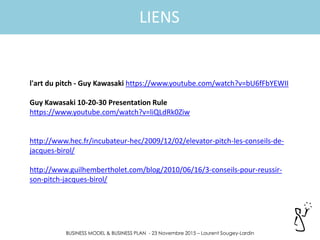 BUSINESS MODEL & BUSINESS PLAN - 23 Novembre 2015 – Laurent Sougey-Lardin
LIENS
l'art du pitch - Guy Kawasaki https://www.youtube.com/watch?v=bU6fFbYEWII
Guy Kawasaki 10-20-30 Presentation Rule
https://www.youtube.com/watch?v=liQLdRk0Ziw
http://www.hec.fr/incubateur-hec/2009/12/02/elevator-pitch-les-conseils-de-
jacques-birol/
http://www.guilhembertholet.com/blog/2010/06/16/3-conseils-pour-reussir-
son-pitch-jacques-birol/
 