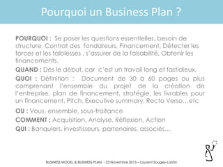BUSINESS MODEL & BUSINESS PLAN - 23 Novembre 2015 – Laurent Sougey-Lardin
Pourquoi un Business Plan ?
POURQUOI : Se poser les questions essentielles, besoin de
structure, Contrat des fondateurs, Financement, Détecter les
forces et les faiblesses , s’assurer de la faisabilité, Obtenir les
financements.
QUAND : Dès le début, car c’est un travail long et fastidieux.
QUOI : Définition : Document de 30 à 60 pages ou plus
comprenant l’ensemble du projet de la création de
l’entreprise, plan de financement, stratégie, les livrables pour
un financement, Pitch, Executive summary, Recto Verso…etc
OU : Vous, ensemble, sous-traitance
COMMENT : Acquisition, Analyse, Réflexion, Action
QUI : Banquiers, investisseurs, partenaires, associés…
 