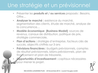 BUSINESS MODEL & BUSINESS PLAN - 23 Novembre 2015 – Laurent Sougey-Lardin
Une stratégie et un prévisionnel
• Présenter les produits et / ou services proposés : Besoins,
Offre…
• Analyser le marché : existence du marché,
segmentation des clients, étude de marché, analyse de
la concurrence…
• Modèle économique [Business Model]: sources de
revenus, canaux de distribution, politique de prix,
stratégie commerciale,
• Plan d’actions : stratégie d’entreprise, facteurs clés de
succès, objectifs chiffrés sur 3 ans
• Prévisions financières : budgets prévisionnels, comptes
de résultat prévisionnels, bilans prévisionnels, plan de
financement et plan de trésorerie,
• Opportunités d’investissement : capitaux nécessaires
pour mener le projet.
 