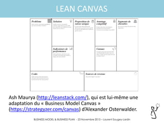 BUSINESS MODEL & BUSINESS PLAN - 23 Novembre 2015 – Laurent Sougey-Lardin
LEAN CANVAS
Ash Maurya (http://leanstack.com/), qui est lui-même une
adaptation du « Business Model Canvas »
(https://strategyzer.com/canvas) d’Alexander Osterwalder.
 