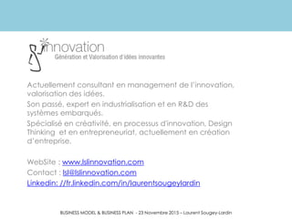 BUSINESS MODEL & BUSINESS PLAN - 23 Novembre 2015 – Laurent Sougey-Lardin
Actuellement consultant en management de l’innovation,
valorisation des idées.
Son passé, expert en industrialisation et en R&D des
systèmes embarqués.
Spécialisé en créativité, en processus d'innovation, Design
Thinking et en entrepreneuriat, actuellement en création
d’entreprise.
WebSite : www.lslinnovation.com
Contact : lsl@lslinnovation.com
Linkedin: //fr.linkedin.com/in/laurentsougeylardin
 