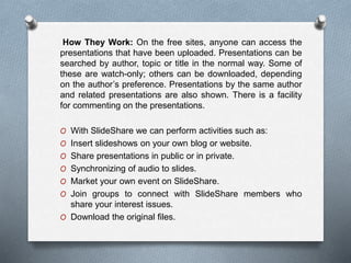How They Work: On the free sites, anyone can access the
presentations that have been uploaded. Presentations can be
searched by author, topic or title in the normal way. Some of
these are watch-only; others can be downloaded, depending
on the author’s preference. Presentations by the same author
and related presentations are also shown. There is a facility
for commenting on the presentations.
O With SlideShare we can perform activities such as:
O Insert slideshows on your own blog or website.
O Share presentations in public or in private.
O Synchronizing of audio to slides.
O Market your own event on SlideShare.
O Join groups to connect with SlideShare members who
share your interest issues.
O Download the original files.
 