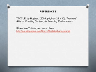 REFERENCES
TACCLE, by Hughes, (2009, páginas 29 y 30), Teachers’
Aids on Creating Content, for Learning Environments
Slideshare Tuturial, recovered from:
http://es.slideshare.net/Shevy77/slideshare-tuturial
 