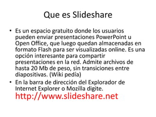 Que es Slideshare
• Es un espacio gratuito donde los usuarios
pueden enviar presentaciones PowerPoint u
Open Office, que luego quedan almacenadas en
formato Flash para ser visualizadas online. Es una
opción interesante para compartir
presentaciones en la red. Admite archivos de
hasta 20 Mb de peso, sin transiciones entre
diapositivas. (Wiki pedía)
• En la barra de dirección del Explorador de
Internet Explorer o Mozilla digite.
http://www.slideshare.net
 